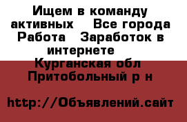 Ищем в команду активных. - Все города Работа » Заработок в интернете   . Курганская обл.,Притобольный р-н